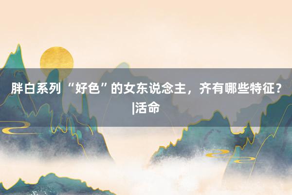 胖白系列 “好色”的女东说念主，齐有哪些特征？|活命