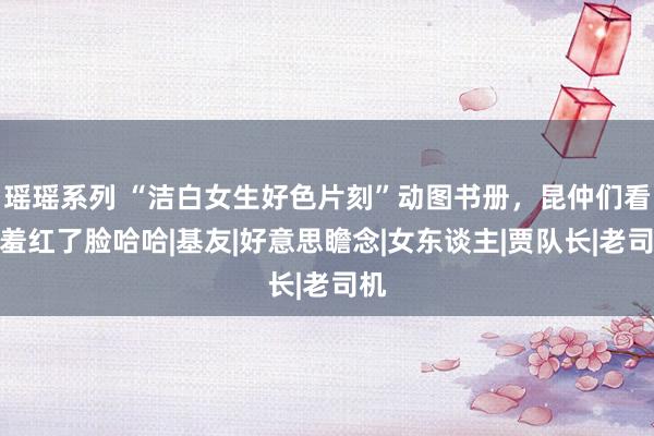 瑶瑶系列 “洁白女生好色片刻”动图书册，昆仲们看完羞红了脸哈哈|基友|好意思瞻念|女东谈主|贾队长|老司机