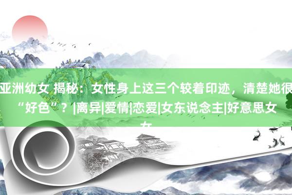 亚洲幼女 揭秘：女性身上这三个较着印迹，清楚她很“好色”？|离异|爱情|恋爱|女东说念主|好意思女