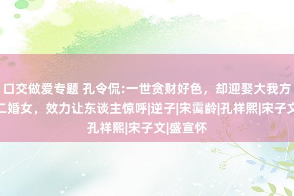 口交做爱专题 孔令侃:一世贪财好色，却迎娶大我方17岁的二婚女，效力让东谈主惊呼|逆子|宋霭龄|孔祥熙|宋子文|盛宣怀