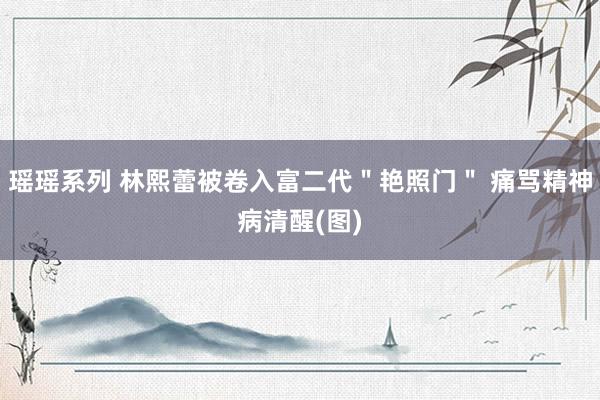 瑶瑶系列 林熙蕾被卷入富二代＂艳照门＂ 痛骂精神病清醒(图)
