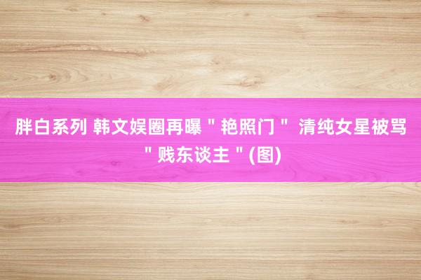 胖白系列 韩文娱圈再曝＂艳照门＂ 清纯女星被骂＂贱东谈主＂(图)