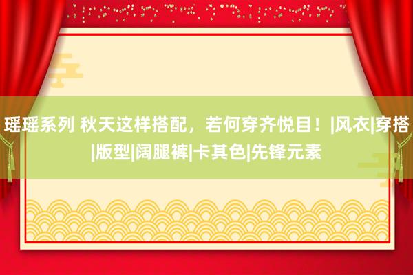瑶瑶系列 秋天这样搭配，若何穿齐悦目！|风衣|穿搭|版型|阔腿裤|卡其色|先锋元素