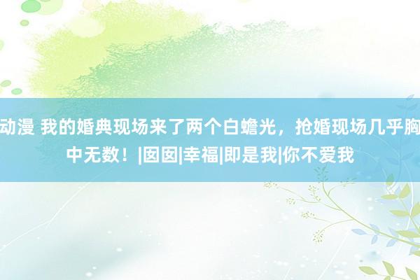 动漫 我的婚典现场来了两个白蟾光，抢婚现场几乎胸中无数！|囡囡|幸福|即是我|你不爱我