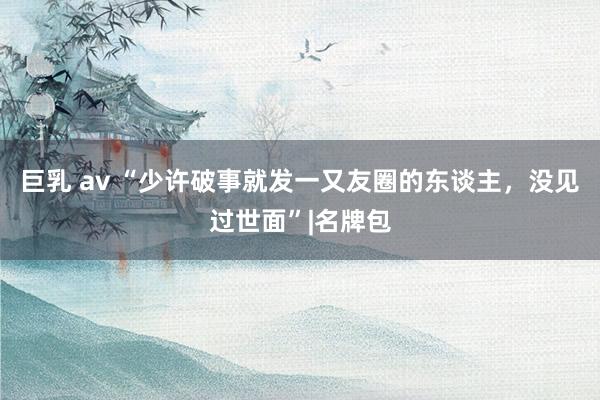 巨乳 av “少许破事就发一又友圈的东谈主，没见过世面”|名牌包