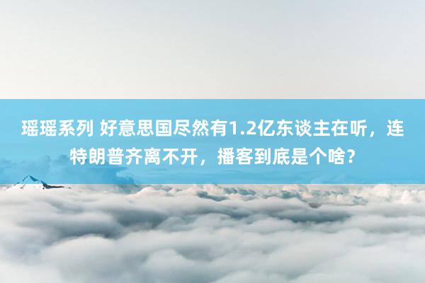 瑶瑶系列 好意思国尽然有1.2亿东谈主在听，连特朗普齐离不开，播客到底是个啥？
