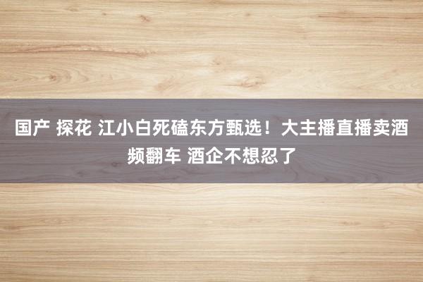 国产 探花 江小白死磕东方甄选！大主播直播卖酒频翻车 酒企不想忍了