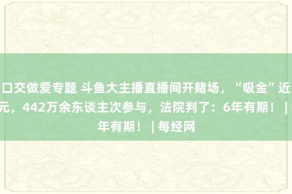 口交做爱专题 斗鱼大主播直播间开赌场，“吸金”近1.2亿元，442万余东谈主次参与，法院判了：6年有期！ | 每经网