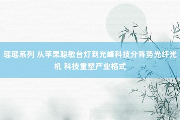 瑶瑶系列 从苹果聪敏台灯到光峰科技分阵势光纤光机 科技重塑产业格式