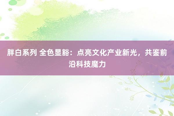 胖白系列 全色显豁：点亮文化产业新光，共鉴前沿科技魔力