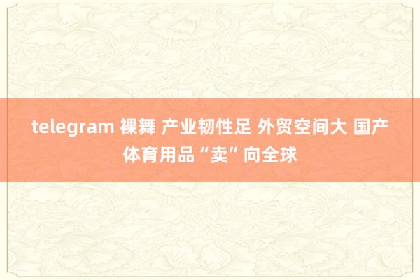 telegram 裸舞 产业韧性足 外贸空间大 国产体育用品“卖”向全球
