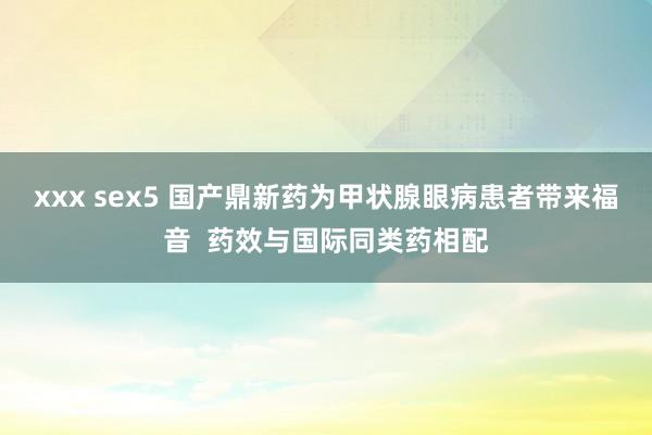 xxx sex5 国产鼎新药为甲状腺眼病患者带来福音  药效与国际同类药相配