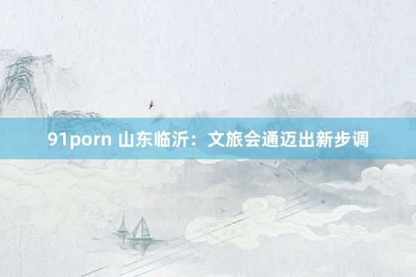 91porn 山东临沂：文旅会通迈出新步调