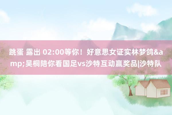 跳蛋 露出 02:00等你！好意思女证实林梦鸽&吴桐陪你看国足vs沙特互动赢奖品|沙特队