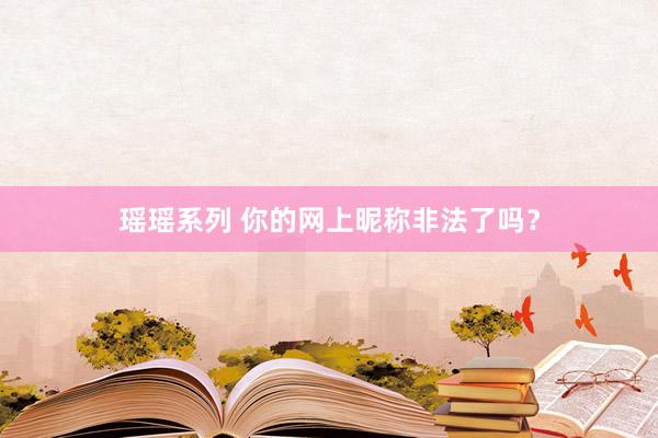 瑶瑶系列 你的网上昵称非法了吗？