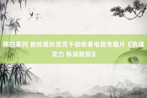 胖白系列 我校组织党员干部收看电视专题片《执续发力 纵深鼓励》