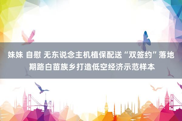 妹妹 自慰 无东说念主机植保配送“双签约”落地 期路白苗族乡打造低空经济示范样本