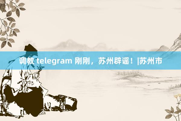 调教 telegram 刚刚，苏州辟谣！|苏州市