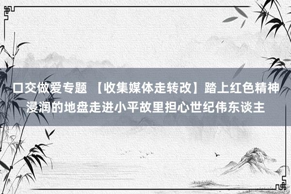 口交做爱专题 【收集媒体走转改】踏上红色精神浸润的地盘走进小平故里担心世纪伟东谈主
