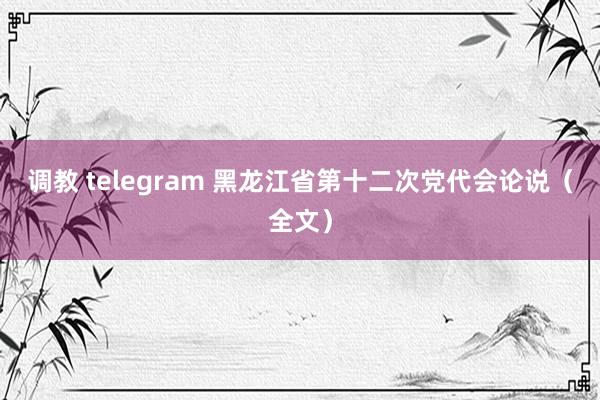 调教 telegram 黑龙江省第十二次党代会论说（全文）