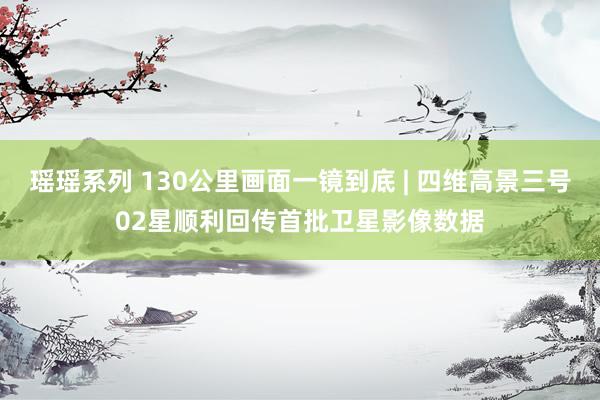 瑶瑶系列 130公里画面一镜到底 | 四维高景三号02星顺利回传首批卫星影像数据