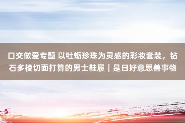 口交做爱专题 以牡蛎珍珠为灵感的彩妆套装，钻石多棱切面打算的男士鞋履｜是日好意思善事物