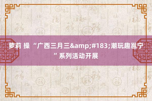 萝莉 操 “广西三月三&#183;潮玩趣邕宁”系列活动开展