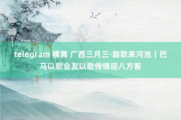 telegram 裸舞 广西三月三·踏歌来河池｜巴马以歌会友以歌传情迎八方客