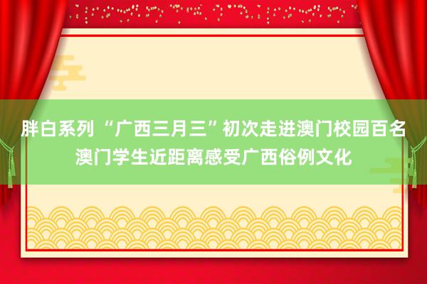 胖白系列 “广西三月三”初次走进澳门校园百名澳门学生近距离感受广西俗例文化