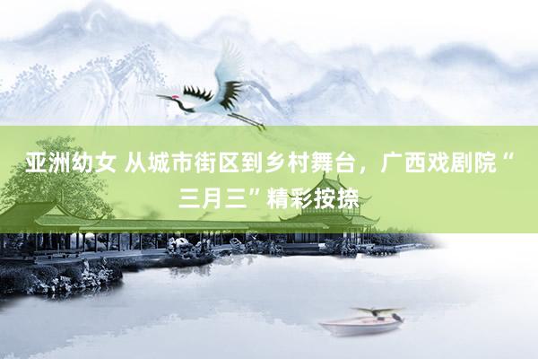 亚洲幼女 从城市街区到乡村舞台，广西戏剧院“三月三”精彩按捺