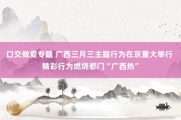 口交做爱专题 广西三月三主题行为在京重大举行 精彩行为燃烧都门“广西热”