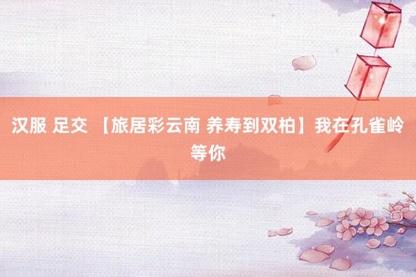 汉服 足交 【旅居彩云南 养寿到双柏】我在孔雀岭等你