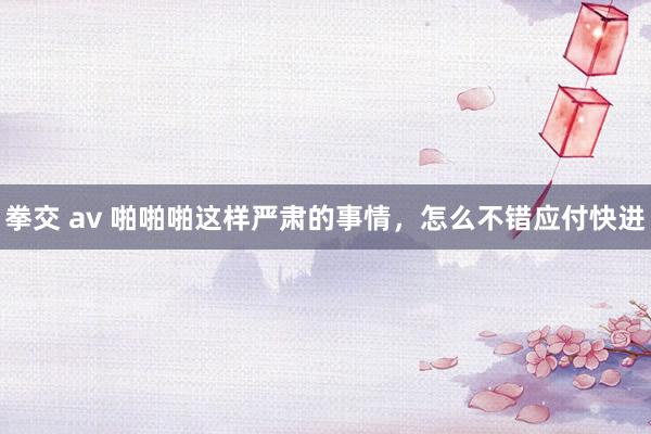 拳交 av 啪啪啪这样严肃的事情，怎么不错应付快进