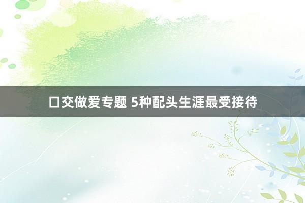 口交做爱专题 5种配头生涯最受接待