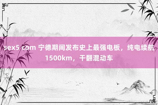 sex5 com 宁德期间发布史上最强电板，纯电续航1500km，干翻混动车