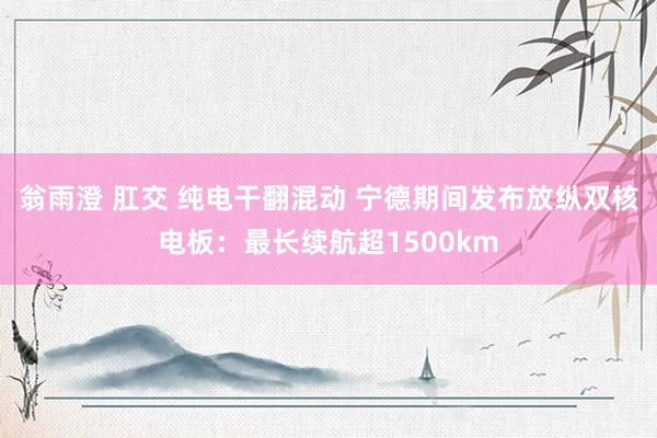 翁雨澄 肛交 纯电干翻混动 宁德期间发布放纵双核电板：最长续航超1500km