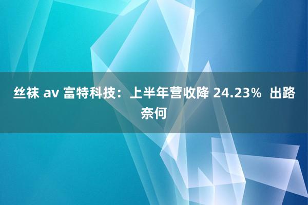 丝袜 av 富特科技：上半年营收降 24.23%  出路奈何