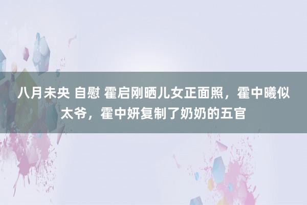 八月未央 自慰 霍启刚晒儿女正面照，霍中曦似太爷，霍中妍复制了奶奶的五官