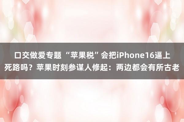 口交做爱专题 “苹果税”会把iPhone16逼上死路吗？苹果时刻参谋人修起：两边都会有所古老