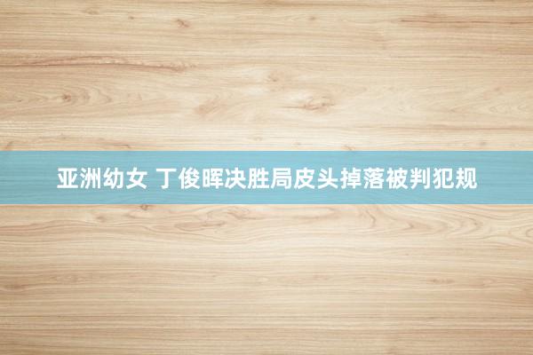 亚洲幼女 丁俊晖决胜局皮头掉落被判犯规