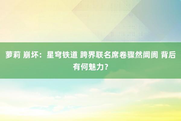萝莉 崩坏：星穹铁道 跨界联名席卷骤然阛阓 背后有何魅力？