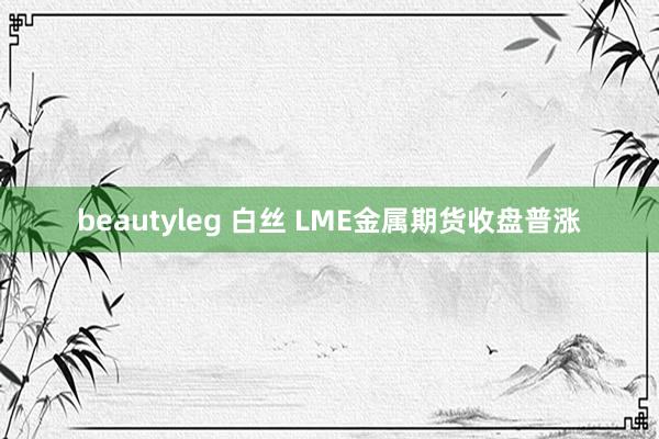 beautyleg 白丝 LME金属期货收盘普涨