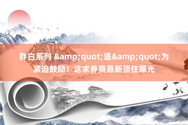 胖白系列 &quot;退&quot;为紧迫鼓励！这家券商最新顶住曝光