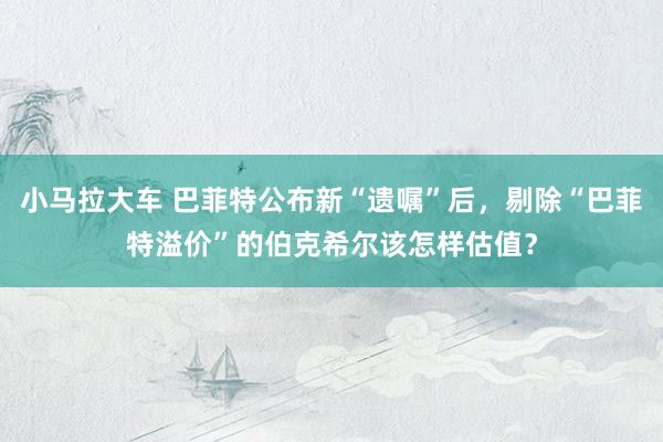 小马拉大车 巴菲特公布新“遗嘱”后，剔除“巴菲特溢价”的伯克希尔该怎样估值？