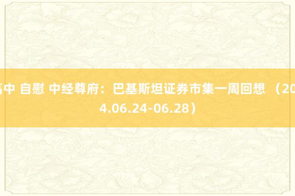 高中 自慰 中经尊府：巴基斯坦证券市集一周回想 （2024.06.24-06.28）
