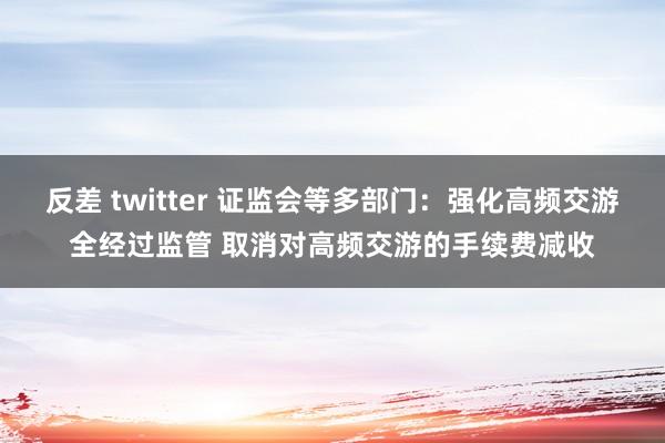 反差 twitter 证监会等多部门：强化高频交游全经过监管 取消对高频交游的手续费减收