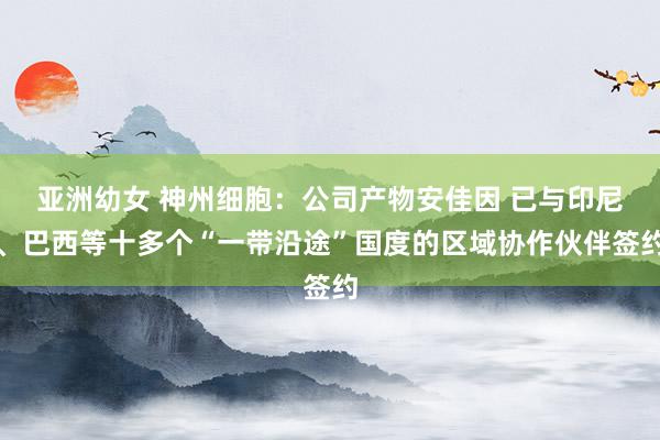 亚洲幼女 神州细胞：公司产物安佳因 已与印尼、巴西等十多个“一带沿途”国度的区域协作伙伴签约