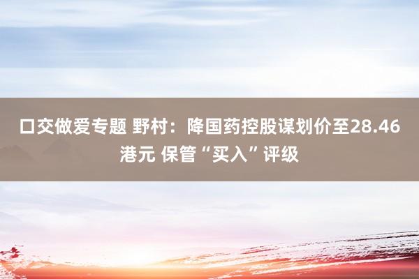 口交做爱专题 野村：降国药控股谋划价至28.46港元 保管“买入”评级