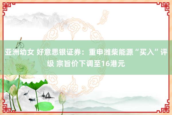 亚洲幼女 好意思银证券：重申潍柴能源“买入”评级 宗旨价下调至16港元