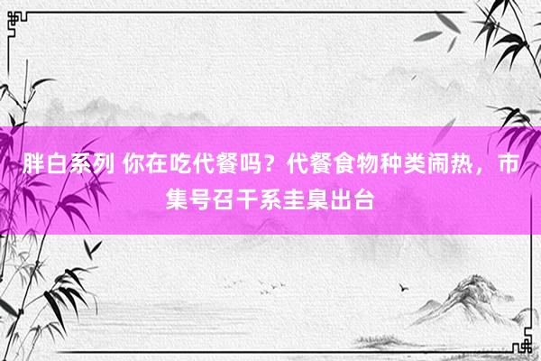 胖白系列 你在吃代餐吗？代餐食物种类闹热，市集号召干系圭臬出台